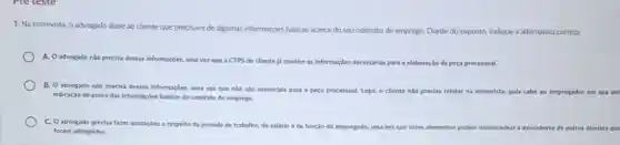 1. Na entrevista, o advogado disse ao diente que precisava de algumas informações básicas acerca do seu contrato de emprego. Diante do exposto, indique a alternativa correta.
A. Oadvogado nǎo precisa dessas informaçbes, uma vez que a CTPS do cliente ja contém as informaçbes necessarias para a elaboração da peça processual.
B. O advogado nǎo precisa dessas informaçôes, uma vez que nào sao essenclais para a peça processual. Logo, o cliente nào precisa relatar na entrevista, pois cabe ao empregador em sua del
indicaçǎo de prova das informaçbes baskas do contrato de emprego.
C. O advogado precisa fazer anotacbes a respelto da jornada de trabalho do salário eda função do empregado, uma ver que esses elementos podem desencadear a descoberta de outros direitos
foram adimplidos.