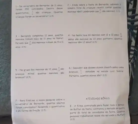 1- No aniversário de Bernardo, de II anos
foram 250 convidados Dentro desse
quantitativo. (3)/(5) säo crianças. Quantas
crianças foram ao aniversdrio?(0.5)
3.Bernardo completou 11 anos quantos
meninos tinham mais de 11 anos na festa?
Percebi que (4)/(10) dos meninos tinham de 9 a 11
anos (0,5)
5- No grupo dos meninos de 12 anos. (6)/(8) sao
6- Descobri que desses alunos classificados como
brancos. Afinal, quantos meninos são
brancos. (1)/(3) estudam na escola Luiz Sobral
brancos? (0.5)
Portanto, quantos alunos sđo?(0.5)
7-Para finalizar a nosso pesquisa sobre o
aniversário de Bernardo . quantos adultos
foram convidados? Responda - quantitativo
e em forma de fração. (0.5)
2- Ainda sobre a festa do Bernardo, sabendo o
numero total de crianças resolvi contar quantas
meninas têm? Lembrando que (4)/(6) sǎo meninos. (0.5)
4- Na festa teve 60 meninos com 12 e 13 anos (6)/(10)
deles sao meninos de 13 anos, portanto, quantos
meninos têm 12 anos?(0.5)
ATIVIDADE BÔNUS
8-A firma contratada para fazer todo o service
de Buffet da festa contratou a metade da quinta
parte do total de convidados da festa Quantas
pessoas trabalharam nesse dia servindo o Buffet?
(0.5)