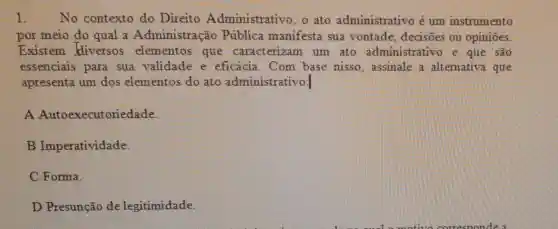 1. No contexto do Direito Administrativo . o ato administrativo é um instrumento
por meio do qual a Administração Pública manifesta sua vontade, decisões ou opiniōes.
Existem diversos elementos que caracterizam um ato administrativo e que são
essenciais para sua validade e eficácia. Com base nisso assinale a alternativa que
apresenta um dos elementos do ato administrativo:
A Autoexecutoriedade.
B Imperatividade.
C Forma.
D Presunção de legitimidade