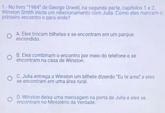 1.- No livro "1984"de George Orwell, na segunda parte, capitulos 1 e 2,
Winston Smith inicia um relacionamento com Julia Como eles marcam o
primeiro encontro e para onde?
A. Eles trocam bilhetes e se encontram em um parque
escondido.
B. Eles combinam encontro por meio do telefone e se
encontram na casa de Winston.
C. Julia entrega a Winston um bilhete dizendo "Eute amo'e eles
se encontram em uma área rural.
D. Winston deixa uma mensagem na porta de Julia e eles se
encontram no Ministério da Verdade.