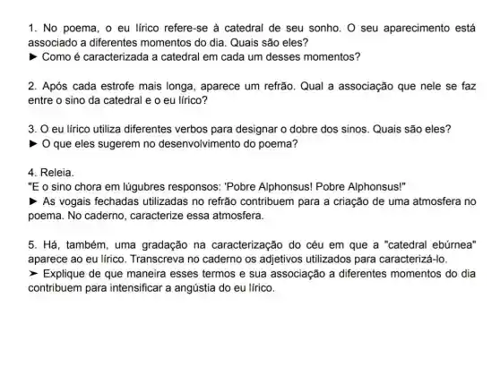 1. No poema, o eu lírico refere-se à catedral de seu sonho. O seu aparecimento está
associado a diferentes momentos do dia. Quais são eles?
> Como é caracterizada a catedral em cada um desses momentos?
2. Após cada estrofe mais longa, aparece um refrão. Qual a associação que nele se faz
entre o sino da catedral e o eu lírico?
3. O eu lírico utiliza diferentes verbos para designar o dobre dos sinos Quais são eles?
> O que eles sugerem no desenvolvimento do poema?
4. Releia.
"E o sino chora em lúgubres responsos: "Pobre Alphonsus! Pobre Alphonsus!"
As vogais fechadas utilizadas no refrão contribuem para a criação de uma atmosfera no
poema. No caderno , caracterize essa atmosfera.
5. Há, também , uma gradação na caracterização do céu em que a "catedral ebúrnea"
aparece ao eu lírico . Transcreva no caderno os adjetivos utilizados para caracterizá-lo.
> Explique de que maneira esses termos e sua associação a diferentes momentos do dia
contribuem para intensificar a angústia do eu lírico