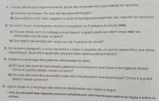 1. O autor afirma que aparentemente , ainda não entendemos a gravidade do racismo.
a) Levante hipóteses: Por que ele faz essa afirmação?
b) Que adjetivo com valor negativo o autor emprega para explicitar seu repúdio ao racismo?
2. No texto , foram empregados verbos conjugados na 1^a pessoa do plural (nós).
a) Troque ideias com os colegas e o professor: a quem pode se referir esse nós nas
diferentes ocorrências no texto?
b) Que efeito de sentido tem esse uso da 1^a pessoa do plural?
3. No terceiro parágrafo, o autor esclarece o leitor a respeito de um ponto especifico que talvez
desconheça Qual informação ele cita para fazer esse esclarecimento?
4. Observe o emprego das palavras destacadas no texto.
a) Em qual das ocorrências essa(s) palavra(s)introduz(em)uma frase interrogativa direta?
Como é a grafia dela(s) nesse contexto?
b) Em qual das ocorrências essa(s) palavra(s)introduz(em)uma explicação?Comoéa grafia
dela(s) nesse contexto?
5. Agora observe o emprego das palavras destacadas nas frases a seguir.
- Não se sabe por que algumas pessoas estabelecew umahierarquia entre as raças e entreas
etnias.