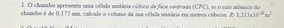 1. O chumbo apresenta uma célula unitária cúbica de face centrada (CFC) se o raio atômico do
chumbo é de 0 ,175 nm, calcule o volume da sua célula unitária em metros cúbicos R: 1,213times 10^-28m^3