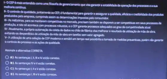 1- OCEPé mais entendido como uma filosofia de gerenciamento que visa garantir a estabilidade de operação dos processos e a sua
melhoria continua.
II- O controle de qualidade, juntamente ao CEP, é fundamental para garantir e assegurar a qualidade, eficácia e credibilidade dos produtos
produzidos pela empresa,cumprindo assim as determinaçōes impostas pelo consumidor.
III- As indústrias, para se manterem competitivas no mercado, precisam também se disporem a ser competitivas em seus processos de
produção, e isto só acontece com processos robustos, e o CEP garante processos adequados ao grau de competitividade atual.
IV- Atualmente, a própria automação da coleta de dados no chão de fabrica visa melhorar o resultado da utilização de mão de obra,
evitando os desperdicios de utilização da mão de obra em tarefas sem valor agregado.
V- A utilização de uma solução de CEP moderna e versátil em tempo real possibilita a tomada de medidas preventivas, porém não garante
controle do processo e as ações de qualidade.
Assinale a alternativa CORRETA:
A) As sentenças !,II III elVestão corretas.
B) As sentenças NeV estão corretas.
C) As sentenças I,II eV estão corretas.
D) As sentenças I, III eV estão corretas.