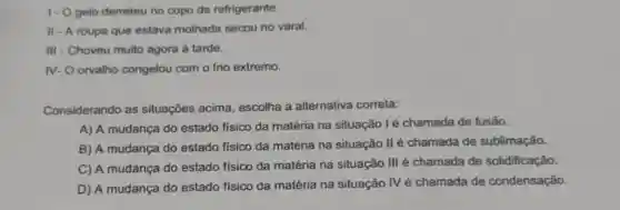 1- Ogelo derreteu no copo de refrigerante.
II - A roupa que estava molhada secou no varal.
III - Choveu muito agora à tarde.
IV- O orvalho congelou com o frio extremo.
Considerando as situações acima escolha a alternativa correta:
A) A mudança do estado fisico da matéria na situação l é chamada de fusão.
B) A mudança do estado fisico da matéria na situação II é chamada de sublimação.
C) A mudança do estado fisico da matéria na situação III é chamada de solidificação.
D) A mudança do estado físico da matéria na situação IV é chamada de condensação.