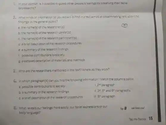 1. In your opinion is it possible to guess other people's feelings by observing their facial
expressions?
2. What kinds of information do you expect'to find in a text aimed at disseminating new scientific
findings to the general public?
a. the name(s)of the researcher(s)
b. the name(s) of the research center(s)
c. the name(s)of the research participant(s)
d. a brief description of the research procedures
e. a summary of the research findings
f. possible contributions to society
g. a detailed description of materials and methods
4. Who are the researchers mentioned in the text? Where do they work?
In which paragraph(s) can you find the following information?Match the columns below.
a. possible contributions to society
2^nd paragraph
b. a summary of the research findings
11. 3^rdcdot 5^th and 6^th paragraphs
c. a brief description of the research procedures
III. 8^th paragraph
5. What reveals our feelings more easily: our facial expressions or our
body language?