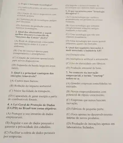 1. Oque e inovacin tecnologica?
(A) Aplicaçlo pratica de novos metodos
e ideias
(B) Criação de novos dispositivos sem
utilidade pratica.
(C) Substituição de tecnologias antigas
por obsoletas
(D) Aumento da produção com as
mesmas tecnologias.
2. Qual das alternativas n seguir
melhor descreve o conceito de
"Internet das Coisas " (IoT)?
(A) Rede de dispositivos conectados
que interagem entre si e com o
ambiente.
(B) Uso da internet apenas para
computadores c smartphones.
(C) Criação de sistemas operacionais
para novos dispositivos.
(D) Expansão da banda larga em áreas
rurais.
3. Qualé a principal vantagem das
energias renováveis?
(A) Custos mais baixos.
(B) Redução do impacto ambiental.
(C) Maior facilidade de transporte.
(D) Capacidade de gerar energia a partir
de combustiveis fósseis.
4. A Lei Geral de Proteção de Dados
(LGPD) no Brasil tem como objetivo:
(A) Proteger o uso irrestrito de dados
empresariais.
(B) Regular o uso de dados pessoais e
garantir a privacidade dos cidadãos.
(C) Facilitar a coleta de dados pessoais
por empresas.
(D) Impedir o desenvolvimento de
tecnologias que pessonis
5. Oque caracteriza uma "tecnologis
disruptiva"?
(A) Uma tecnologia que melliora
gradualmente um produto ou servico
existente.
(B) Uma tecnologia que substitui
mudando o mercado.
completamente soluçóes antigas,
(C) Uma tecnologia que nào tem
impacto cconômico.
(D) Uma tecnologia que causa apenas
pequenos ajustes no mercado.
6. Qual das seguintes inovações é
mais associada i Indústria 4.0?
(A) Energia solar.
(B) Inteligência artificial e automação.
(C) Uso de eletricidade em fábricas.
(D) Produção artesanal de bens.
7. No contexto da inovação
empresarial, o termo "startup"
refere-se a:
(A) Grandes empresas consolidadas no
mercado.
(B) Novos empreendimentos com
potencial de rápido crescimento.
(C) Empresas que nunca buscam
inovação.
(D) Fábricas de pequeno porte.
(C) Foco apenas no desenvolvimento
interno de novos produtos.
(D) Produção de inovações apenas em
laboratórios fechados.