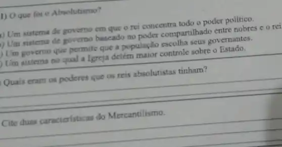 1) Oque fol - Absolutismo?
i) Um sistema de governo em que o rei concentra todo o poder político.
) Um sistema de governo baseado no poder compartilhad o entre nobres e o rei
) Um governo que permite que a população escolha seus governantes.
Um sistema no qual a Igreja detém major controle sobre o Estado.
__
Cite
__