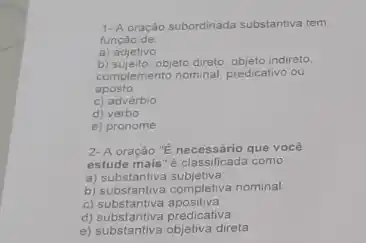 1- A oração subordinada substantiva tem
função de
a) adjetivo
b) sujello, objeto direto, objeto indiretto.
complemento nominal, predicativo ou
aposto
c) advérbio
d) verbo
e) pronome
2- A oração "E necessário que vocé
como
a)substantiva subjetiva
b) substantiva completiva nominal
C)substantiva apositiva
d) substantiva predicativa
d) substantiva objetiva direta