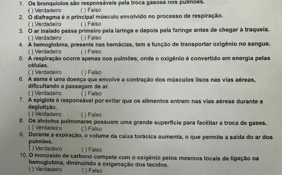 1. Os bronquíolos são responsáveis pela troca gasosa nos pulmôes.
( ) Verdadeiro
( ) Falso
2. O diafragma é o principal músculo envolvido no processo de respiração.
( ) Verdadeiro
( ) Falso
3. ar inalado passa primeiro pela laringe e depois pela faringe antes de chegar à traqueia.
( ) Verdadeiro
( ) Falso
4. A hemoglobina , presente nas hemácias, tem a função de transportar oxigênio no sangue.
( ) Verdadeiro
( ) Falso
5. A respiração ocorre apenas nos pulmões , onde o oxigênio é convertido em energia pelas
células.
( ) Verdadeiro
( ) Falso
6. A asmaé uma doença que envolve a contração dos músculos lisos nas vias aéreas,
dificultando a passagem de ar.
( ) Verdadeiro
( ) Falso
7. A epiglote é responsável por evitar que os alimentos entrem nas vias aéreas durante a
deglutição.
( ) Verdadeiro
( ) Falso
8. Os alvéolos pulmonares possuem uma grande superficie para facilitar a troca de gases.
( ) Verdadeiro
( ) Falso
9. Durante a expiração, o volume da caixa torácica aumenta, o que permite a saída do ar dos
pulmōes.
( ) Verdadeiro
( ) Falso
10. O monóxido de carbono compete com o oxigênio pelos mesmos locais de ligação na
hemoglobina , diminuindo a oxigenação dos tecidos.
( ) Verdadeiro
( ) Falso