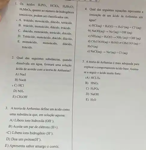 1. Os ácidos
H_(3)PO_(3), HClO_(4), H_(4)Sb_(2)O_(7)
H_(2)MnO_(4)
quanto ao número de hidrogênios
ionizáveis, podem ser classificados em:
A. triácido, monoácido diácido, tetrácido.
B. triácido, monoácido , diácido, triácido.
C. diácido, monoácido , tetrácido, diácido.
D. Tetrácido, monoácido , diácido, diácido,
E. monoácido, monoácido , diácido,
triácido.
2. Qual das seguintes substâncias, quando
dissolvida em água, formará uma solução
ácida de acordo com a teoria de Arrhenius?
A) Nacl
B) Naoh
(C) HCl
D) NH_(3)
E) CH_(3)OH
3. A teoria de Arrhenius define um ácido como
uma substância que, em solução aquosa:
A) Libera ions hidroxila (OH^-)
B) Aceita um par de elétrons (H+)
-C) Libera ions hidrogénio (H^+)
D) Doa um próton (H^+)
E) Apresenta sabor amargo e corrói.
4. Qual das seguintes equações representa a
ionização de um ácido de Arrhenius em
água?
a) HCl(aq)+H_(2)O(l)arrow H_(3)O^+(aq)+Cl^-(aq)
b) NaOH(aq)arrow Na^+(aq)+OH^-(aq)
c) NH_(3)(aq)+H_(2)O(l)arrow NH_(4)^+(aq)+OH^-(aq)
d)
CH_(3)COOH(aq)+H_(2)O(I)leftharpoons CH_(3)COO^-(aq)+
H_(3)O^+(aq)
e) NaCl(aq)arrow Na^+(aq)+Cl^-(aq)
5. A teoria de Arrhenius é mais adequada para
explicar o comportamento ácido-base. Assina-
se a seguir o ácido muito forte:
IA) HCLO_(4)
B) HNO_(3)
C) H_(3)PO_(4)
D) NaOH
E) H_(2)O