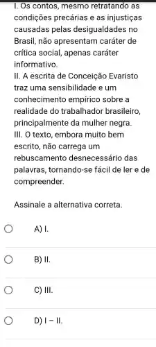 1. Os contos , mesmo retratando , as
condições precárias e as injustiças
causadas pelas desigualdades ; no
Brasil , não apresentam caráter de
crítica social , apenas caráter
informativo.
11. A escrita de Conceição Evaristo
traz uma sensibilidade e um
conhecimentc empírico sobre , a
realidade do trabalhador brasileiro,
principalmente da mulher negra.
III. O texto , embora muito bem
escrito , não carrega I um
rebuscamento desnecessário das
palavras , tornando-se fácil de ler e de
compreender.
Assinale , a alternativa correta.
A) 1.
B) II
C) III
D) vert -1vert