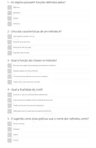 1- Os objetos possuem funções definidos pelos?
Métodos
Extensões.
Atributos
2-Uma das características de um método é?
Exibir apenas variáveis inteiras.
Remover tipos decimais.
Retornar ou não um valor.
Importar todas Strings
3-Qual a função das chaves no método?
Delimita uma região para declaração de variáveis e métodos.
Importar apenas um bloco limitado.
Permite executar apenas um bloco de comandos.
Exibe todos os processos de uma area.
4 - Qual a finalidade do Void?
Avalia se o valor das variáveis foram preenchidos.
Importa para uma planilha todo o resultado do processo.
Verifica a execução do processo do projeto.
Define que nenhum valor será retornado pelo método.
5 - É sugerido como boas práticas usar o nome dos métodos como?
Nomes próprios.
Módulos.
Verbos
Classes.