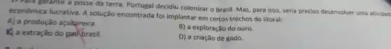 1- Para garantir a posse da terra Portugal decidiu colonizar o Brasil. Mas para isso, seria preciso desenvolver uma atividad
econômica lucrativa. A solução encontrada foi implantar em certos trechos do litoral:
A) a produção açucareira.
B) a exploração do ouro.
a extração do paubrasil.
D) a criação de gado.