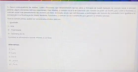 1) Para o contratualismo de Hobbes, Locke e Rousseau, que desenvolveram teorias sobre a formaçdo do Estado baseado no contrato social, e possiel
insociar agarselementos tedncos importante Para Hobbes, o contrato social é de submissão dos homens ao poder do Estado, para Locke
contrato social é de consentimento dos homens em favor do Estado, sendo que em Rousseau, a partopaçde dos homens da Sociedade
composiçdo ena fiscalização do Estado Moderno. Para todos, o contrato social e constituido para garantir os direitos naturals.
Para os contratualistas, podem ser considerados diretos naturals.
1- Igualdade.
II - Vida
m - Propriedade.
N - Soberania do rel.
Considere as afirmativase aponte APENAS as corretas.
Alternativas:
a) lell.
b) IIe III.
c) meiv.
d) I, III eN.
e) the in.