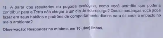 1) A partir dos resultados da pegada ecológica, como você acredita que poderia
contribuir para a Terra não chegar a um dia de sobrecarga?Quais mudanças você pode
fazer em seus hábitos e padrões de comportamento diários para diminuir o impacto no
meio ambiente?
Observação:Responder no mínimo, em 10 (dez) linhas.