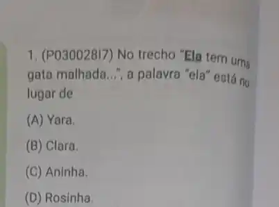 1. (PO30028I7) No trecho "Ela tem uma
gata malhada __ ", a palavra "ela" está no
lugar de
(A) Yara.
(B) Clara.
(C) Aninha.
(D) Rosinha.