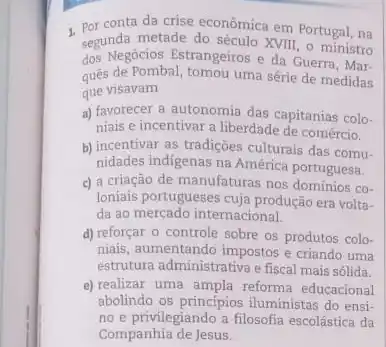 1. Por conta da crise econômica em Portugal, na
segunda metade do século XVIII - ministro
dos Negócios Estrangeiros e da Guerra, Mar-
quês de Pombal, tomou uma série de medidas
aue visavam
a) favorecer a autonomia das capitanias colo-
niais e incentivar a liberdade de comércio.
b) incentivar as tradições culturais das comu.
nidades indigenas na América portuguesa.
c) a criação de manufaturas nos domínios co-
Ioniais portugueses cuja produção era volta-
da ao mercado internacional.
d) reforçar o controle sobre os produtos colo-
niais, aumentando impostos e criando uma
estrutura administrativa e fiscal mais sólida.
e) realizar uma ampla reforma educacional
abolindo os principios iluministas do ensi-
no e privilegiando a filosofia escolástica da
Companhia de Jesus.