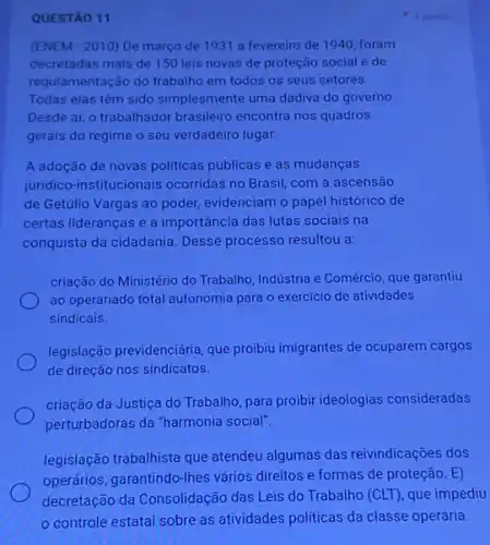 1 portis
QUESTÃO 11
(ENEM - 2010) De março de 1931 a fevereiro de 1940, foram
decretadas mais de 150 leis novas de proteção social e de
regulamentação do trabalho em todos os seus setores.
Todas elas têm sido simplesmente uma dadiva do governo.
Desde aí, o trabalhador brasileiro encontra nos quadros
gerais do regime o seu verdadeiro lugar.
A adoção de novas politicas públicas e as mudanças
juridico-institucionais ocorridas no Brasil, com a ascensão
de Getúlio Vargas ao poder, evidenciam o papel histórico de
certas lideranças e a importância das lutas sociais na
conquista da cidadania. Desse processo resultou a:
criação do Ministério do Trabalho, Indústria e Comércio que garantiu
ao operariado total autonomia para o exercicio de atividades
sindicais.
legislação previdenciária, que probiu imigrantes de ocuparem cargos
de direção nos sindicatos.
criação da Justiça do Trabalho, para proibir ideologias consideradas
perturbadoras da "harmonia social".
legislação trabalhista que atendeu algumas das reivindicações dos
operários, garantindo-lhes vários direitos e formas de proteção. E)