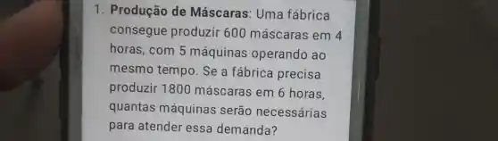 1. Produção de Máscaras: Uma fábrica
consegue produzir 600 máscaras em 4
horas, com 5 máquinas operando ao
mesmo tempo . Se a fábrica precisa
produzir 1800 máscaras em 6 horas,
quantas máquinas serão necessárias
para atender essa demanda?