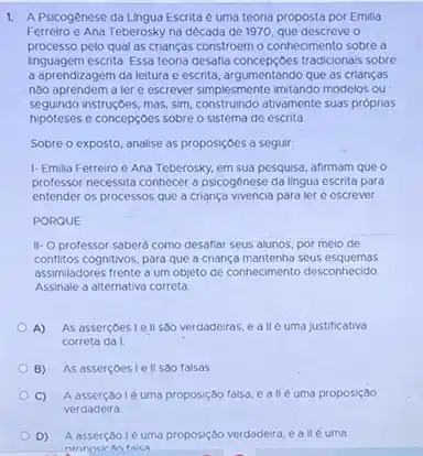 1. A Psicogênese da Lingua Escrita é uma teoria proposta por Emilia
Ferreiro e Ana Teberosky na década de 1970 que descreve o
processo pelo qual as crianças constroem o connecimento sobre a
Inguagem escrita. Essa teoria desafia concepçbes tradicionals sobre
a aprendizagem da leitura e escrita, argumentando que as crianças
nào aprendem a lere escrever simplesmente imitando modelos ou
seguindo instruç,bes, mas, sim, construindo ativamente suas próprias
hipóteses e concepçoes sobre o sistema de escrita
Sobre o exposto, analise as proposiçoes a seguir.
1- Emilia Ferreiro e Ana Teberosky, em sua pesquisa, afirmam que o
professor necessita connecer a psicogênese da lingua escrita para
entender os processos que a criança vivencia para ler e escrever
PORQUE
II-O professor saberá como desafiar seus alunos por melo de
conflitos cognitivos, para que a criança mantenha seus esquemas
assimiladores frente a um objeto de conhecimento desconnecido
Assinale a alternativa correta
A) As asserçoesiell s80 verdadeiras, e allé uma justificativa
correta da I
B) As asserçoes lell sao falsas
C) A asserção lé uma proposiç8 falso, e allé uma proposição
verdadeira
D) A asserçãole uma proposição verdadeira, e all euma
nronncican falca