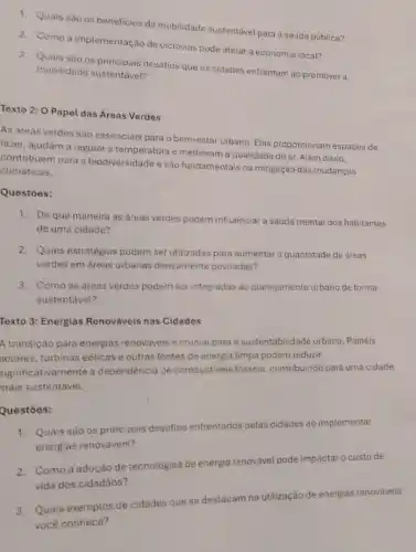 1. Quais são os beneficios da mobilidade sustentável para a saúde pública?
2. Como a implementação de ciclovias pode afetar a economia local?
3. Quais são os principais desafios que as cidades enfrentam ao promover a
mobilidade sustentável?
Texto 2: O Papel das Áreas Verdes
As areas verdes são essenciais para o bem-esta urbano. Elas proporcionam espaços de
lazer, ajudam a regular a temperatura e melhoram a qualidade do ar Além disso.
contribuem para a biodiversidade e são fundamentais na mitigação das mudanças
climaticas.
Questōes:
1. De que maneira as areas verdes podem influencia a saude mental dos habitantes
de uma cidade?
2. Quais estratégias podem ser utilizadas para aumentar a quantidade de areas
verdes em áreas urbanas densamente povoadas?
3. Como as areas verdes podem ser integradas ao planejamento urbano de forma
sustentável?
Texto 3: Energias Renováveis nas Cidades
A transição para energias renováveis é crucial para a sustentabilidade urbana . Painéis
solares, turbinas eólicas e outras fontes de energia limpa podem reduzir
significativamente a dependência de combustiveis fósseis, contribuindo para uma cidade
mais sustentável.
Questōes:
1. Quais são os principais desafios enfrentados pelas cidades ao implementar
energias renováveis?
2. Como a adoção de tecnologias de energia renovavel pode impactar o custo de
vida dos cidadãos?
3. Quais exemplos de cidades que se destacam na utilização de energias renováveis
você conhece?