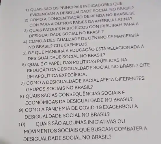 1) QUAIS SÁO OS PRINCIPAIS INDICADORES QUE
EVIDENCIAM A DESIGUALDADE SOCIAL NO BRASIL?
2) COMOA CONCENTRAGÃO DE RENDA NO BRASIL SE
COMPARA A OUTROS PAISES DA AMERICA LATINA?
3) QUAIS FATORES HISTÓRICOS CONTRIBUIRA iM PARA A
DESIGUALDADE SOCIAL NO BRASIL?
4) COMO A DESIGUALDADE DE GÊNERO SE MANIFESTA
NO BRASIL? CITE EXEMPLOS.
5) DEQUE MANEIRA A EDUCACÃO ESTA RELACIONADA Á
DESIGUALDADE SOCIAL NO BRASIL?
6) QUAL É 0 PAPEL DAS POLITICAS PUBLICAS NA
REDUCÃO DA DESIGUALDADE SOCIAL NO BRASIL? CITE
UM APOLITICA EXPECIFICA.
7) COMO A DESIGUALDAD E RACIAL AFETA DIFERENTES
GRUPOS SOCIAIS NO BRASIL?
8) QUAIS SÁO AS CONSEQUENCIAS SOCIAIS E
ECONOMICAS DA DESIGUALDADE NO BRASIL?
9) COMO A PANDEMIA DE COVID -19 EXACERBOU A
DESIGUALDAD E SOCIAL NO BRASIL?
10)
QUAIS SẢO ALGUMAS INICIATIVAS OU
MOVIMENTOS SOCIAIS QUE BUSCAM COMBATER A
DESIGUALDADE SOCIAL NO BRASIL?