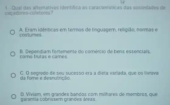 1. Qual das alternativas identifica as características das sociedades de
cacadores -coletores?
A. Eram idênticas em termos de linguagem religião, normas e
costumes.
B. Dependiam fortemente do comércio de bens essenciais,
como frutas e carnes.
C. O segredo de seu sucesso era a dieta variada, que os livrava
da fome e desnutrição.
D. Viviam, em grandes bandos com milhares de membros, que
garantia cobrissem grandes áreas.