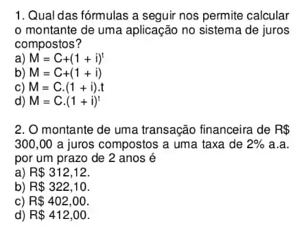 1. Qual das fórmulas a seguir nos permite calcular
montante de uma aplicação no sistema de juros
compostos?
a) M=C+(1+i)^t
b) M=C+(1+i)
c) M=C.(1+i)cdot t
d) M=Ccdot (1+i)^t
2. O montante de uma transação financeira de R 
300,00 a juros compostos a uma taxa de 2%  a.a.
por um prazo de 2 anos é
a) R 312,12
b) R 322,10
c) R 402,00
d) R 412,00