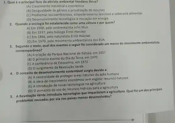 1. Qualéo principal foco da ativista ambiental Vandana Shiva?
(A) Crescimento industrial e econômico
(B) Desigualdade de gênero e privatização de recursos
(C) Problemas socioambientais empoderamento feminino e soberania alimentar
(D)Desenvolviment o tecnológico e inovação em energia
2. Quando a ecologia foi estabelecida como uma ciência e por quem?
A) Em 1900, pelo ambientalista John Muir
(B) Em 1937, pelo biólogo Ernst Haeckel
(C) Em 1866, pelo naturalista Ernst Haeckel
(D) Em 1970, pelo movimento ambientalista dos EUA
3. Segundo o texto , qual dos eventos a seguir foi considerado um marco do movimento ambientalista
contemporâneo?
(A) A criação do Parque Nacional de Itatiaia, em 1937
(B) O primeiro evento do Dia da Terra, em 1970
(C) A conferência de Estocolmo, em 1972
(D) O surgimento da Revolução Verde
4. O conceito de desenvolvimento sustentável surgiu devido a:
(A) A necessidade de proteger áreas naturais da ação humana
(B) A ideia de crescimento econômico sem esgotar recursos naturais
(C) A introdução de novas tecnologias na agricultura
(D) O aumento do uso de recursos hídricos para a agricultura
5. A Revolução Verde introduziu tecnologias que impactaram a agricultura. Qual foi um dos principais
problemas causados por ela nos paises menos desenvolvidos?