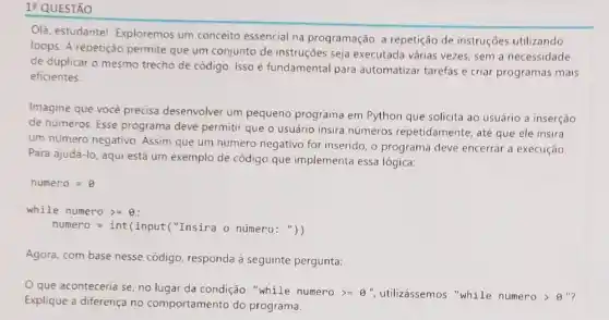 1: QUESTÃO
Olá, estudante!Exploremos um conceito essencial na programação a repetição de instruções utilizando
loops. A repetição permite que um conjunto de instruções seja executada várias vezes, sem a necessidade
de duplicar o mesmo trecho de código. Isso é fundamental para automatizar tarefas e criar programas mais
eficientes.
Imagine que você precisa desenvolver um pequeno programa em Python que solicita ao usuário a inserção
de números. Esse programa deve permitir que o usuário insira números repetidamente , até que ele insira
um número negativo Assim que um número negativo for inserido, o programa deve encerrar a execução.
Para ajudá-lo, aqui está um exemplo de código que implementa essa lógica:
numero=8
while numero gt =Theta 
numero=int(input(" Insira o numero: "))
Agora, com base nesse código, responda à seguinte pergunta:
que aconteceria se, no lugar da condição "while numero >=8 ", utilizássemos "while numero > 8"?
Explique a diferença no comportamento do programa.