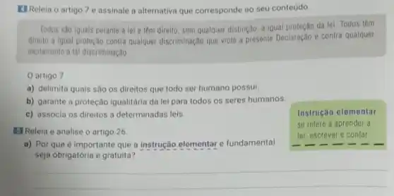 (1) Releia o artigo 7 e assinale a alternativo que corresponde ao seu conteúdo.
Todos sao iguais perante a lei e tem direito, sem qualquer distincao, a Igual proteção da lei. Todos têm
direito a igual proteçao contra qualquer discriminação que viole a presente Declaração e contra qualquer
incitamento a tal discriminação
artigo 7
a) delimita quais são os direitos que todo ser humano possui.
b) garante a proteção igualitária da lei para todos os seres humanos.
c) associa os direitos a determinadas leis
E] Releia e analise o artigo 26.
Instrução elementar
se refere a aprender a
ler, escrever e contar.
a) Por que é importante que a instrução elementar e fundamental
seja obrigatória e gratuita?