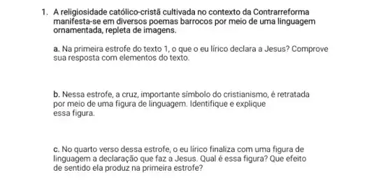 1. A religiosidade católico-cristã cultivada no contexto da Contrarreforma
manifesta-se em diversos poemas barrocos por meio de uma linguagem
ornamentada, repleta de imagens.
a. Na primeira estrofe do texto 1, o que o eu lírico declara a Jesus? Comprove
sua resposta com elementos do texto.
b. Nessa estrofe, a cruz, importante simbolo do cristianismo, é retratada
por meio de uma figura de linguagem. Identifique e explique
essa figura.
c. No quarto verso dessa estrofe, o eu lirico finaliza com uma figura de
linguagem a declaração que faz a Jesus. Qual é essa figura? Que efeito
de sentido ela produz na primeira estrofe?