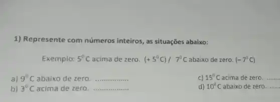 1) Represente com números inteiros, as situações abaixo:
Exemplo: 5^circ C acima de zero. (+5^circ C)/7^circ C abaixo de zero. (-7^circ C)
a) 9^circ C abaixo de zero. __
C) 15^circ C acima de zero. __
b) 3^circ C acima de zero. __
d) 10^circ C abaixo de zero. __