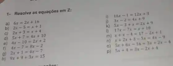 1- Resolva as equações em 2:
a)
6x=2x+16
b)
2x-5=x+1
C)
2x+3=x+4
d)
5x+7=4x+10
e)
4x-10=2x+2
4x-7=8x-2
g)
2x+1=4x-7
h)
9x+9+3x=15
i)
16x-1=12x+3
j)
3x-2=4x+9
k)
5x-3+x=2x+9
1) 17x-7x=x+18 x+x-4=17-2x+1
m)
n) x+2x+3-5x=4x-9 5x+6x-16=3x+2x-4
p)
5x+4=3x-2x+4