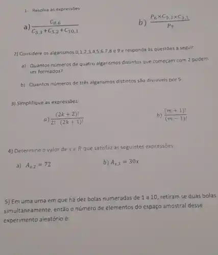 1- Resolva as expressões:
(C_(8,6))/(C_(5,3)+C_(5,2)+C_(10,1))
b) (P_(6)times C_(5,1)times C_(3,1))/(P_(7))
2) Considere os algarismos 0,1,2,34.5,6,7 ,8 e 9 e responda às questōes a seguir.
a) Quantos números de quatro algarismos distintos que começam com 2 podem
ser formados?
b) Quantos números de três algarismos distintos são divisiveis por 5.
3) Simplifique as expressões:
a) ((2k+2)!)/(2!cdot (2k+1)!)
) ((m+1)!)/((m-1)!)
4) Determine o valor de xin R que satisfaz as seguintes expressōes:
a) A_(x,2)=72
b) A_(x,3)=30x
5) Em uma urna em que há dez bolas numeradas de 1 a 10, retiram se duas bolas
simultaneamente, então o número de elementos do espaço amostral desse
experimento aleatório é: