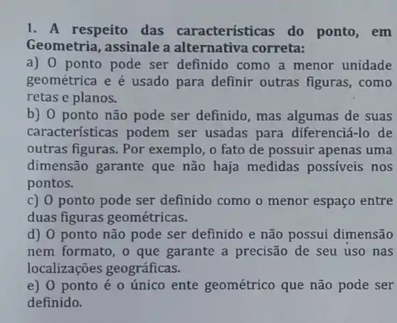 1. A respeito das característ icas do ponto , em
Geometria , assinale a alternativa correta:
a) 0 ponto pode ser definido como a menor unidade
geométrica e é usado para definir outras figuras, como
retas e planos.
b) 0 ponto não pode ser definido, mas algumas de suas
características podem ser usadas para diferenciá-lo de
outras figuras . Por exemplo, o fato de possuir apenas uma
dimensão garante que não haja medidas possiveis nos
pontos.
c) 0 ponto pode ser definido como o menor espaço entre
duas figuras geométricas.
d) 0 ponto não pode ser definido e não possui dimensão
nem formato , o que garante a precisão de seu uso nas
localizações geográficas.
e) 0 ponto é 0 único ente geométrico que não pode ser
definido.