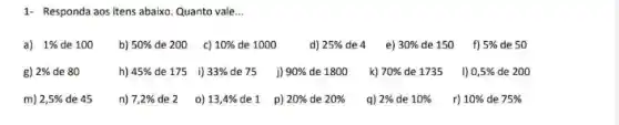 1- Responda aos itens abaixo Quanto vale __
a) 1%  de 100 b) 50%  de 200 c) 10%  de 1000 d) 25% de4 e) 30% de150 f) 5%  de 50
g) 2%  de 80	h) 45%  de 175 i) 33%  de75_j) 90%  de 1800 k) 70%  de 1735 1) 0,5%  de 200
m) 2,5%  de 45 n) 7,2%  de 2 o) 13,4%  de 1 p) 20%  de 20%  q) 2%  de 10%  r) 10%  de 75%