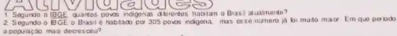 1. Sogundo o IBGE, quantos powas indigonas dibrontos hablam o Brasi atuamento?
2 Sogundo o IBGE o Brasil 6 habitado por 305 povos indigona, mas esse numero ja foi mulo maior. Em quo periodo
a populaçáo mais decresceu?