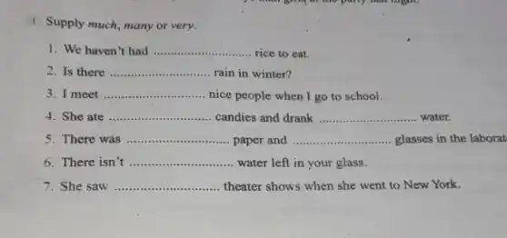 1 Supply much, many or very.
1. We haven't had __ rice to eat
Is there __ rain in winter?
3. I meet __ nice people when I go to school.
4. She ate __ candies and drank __ water.
There was __ paper and __ glasses in the laborat
6. There isn __ water left in your glass.
She saw __ theater shows when she went to New York.