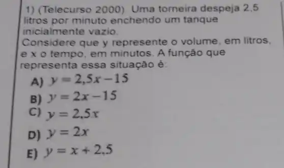 1) (Telecurs o 2000). Uma torneira despeja 2.5
litros por minuto enchendo um tanque
inicialme te vazio.
Considere que y represente o volume, em litros.
e x o tempo em minutos. A função que
representa essa situação é:
y=2,5x-15
B) y=2x-15
C) y=2,5x
D) y=2x
E) y=x+2,5