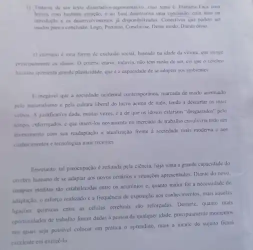 1) Trata-se de um texto dissertativo -argumentativo, cujo tema é: Etarismo.Faça uma
leitura com bastante atenção, c ao final desenvolva uma concluslio com base na
introdução e os desenvolvimentos ja disponibilizados Conectivos que podem ser
usados para a conclusão.Logo, Portanto, Conclui-se Desse modo, Diante disso.
ctarismo é uma forma de exclusão social baseada na idade da vitima, que atinge
principalmente os idosos O critério etário, todavia não tem razão de ser, eis que o cérebro
humano apresenta grande plasticidade, que é a capacidade de se adaptar aos ambientes.
E inegável que a sociedade ocidental contemporânea, marcada de modo acentuado
pelo materialismo e pela cultura liberal do lucro acima de tudo tende a descartar os mais
velhos. A justificativa dada, muitas vezes,a de que os idosos estariam "desgastados" pelo
tempo, enferrujados, e que inseri-los novamente no mercado de trabalho envolveria todo um
investimento com sua readaptação e atualização frente à sociedade mais moderna e aos
conhecimentos e tecnologias mais recentes.
Entretanto, tal preocupação é refutada pela ciência, haja vista a grande capacidade do
cérebro humano de se adaptar aos novos cenários e situações apresentados. Diante do novo,
sinapses inéditas são estabelecidas entre os neurônios c, quanto maior for a necessidade de
adaptação, o esforço realizado e a frequência de exposição aos conhecimentos, mais aquelas
ligaçōes químicas entre as células cerebrais são reforçadas. Destarte quanto mais
oportunidades de trabalho forem dadas à pessoa de qualquer idade precipuamente momentos
nos quais seja possivel colocar em prática o aprendido, mais a mente do sujeito ficará