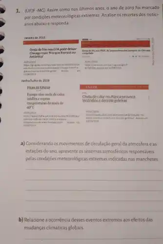 1. (UF)F-MC) Assim como nos últimos anos o ano de 2019 foi marcado
por condições meteorológicas extremas. Analise os recortes dos notici-
ários abaixo e responda:
a) Considerando os movimentos de circulação geral da atmosfera e as
estações do ano, apresente os sistemas atmosféricos responsáveis
pelas condições meteorológicas extremas indicadas nas manchetes.
__
b) Relacione a ocorrência desses eventos extremos aos efeitos das
mudanças climáticas globais.
__