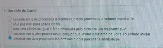 1. Um ciclo de Carnot
consiste em dois processos isotérmicos e dois processos a volume constante
số é possivel para gases ideais
tem uma eficiência igual a area envolvida pelo ciclo em um diagrama p-V
consiste em quatro processos quaisquer que levam o sistema de volta ao estado inicial
C consiste em dois processos isotérmicos e dois processos adiabáticos