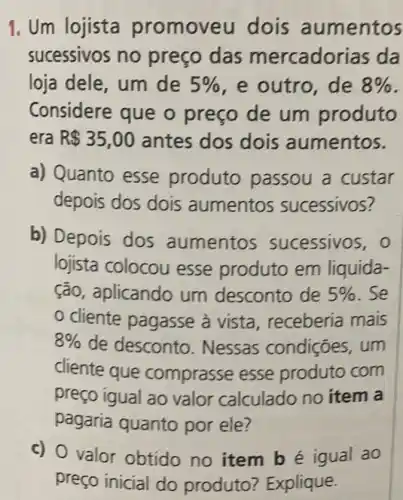 1. Um lojista promoveu dois aumentos
sucessivos no preço das mercadorias da
loja dele, um de 5%  e outro, de 8% 
Considere que o preço de um produto
era R 35,00 antes dos dois aumentos.
a) Quanto esse produto passou a custar
depois dos dois aumentos sucessivos?
b) Depois dos aumentos sucessivos,o
lojista colocou esse produto em liquida-
ção, aplicando um desconto de 5%  . Se
cliente pagasse à vista , receberia mais
8%  de desconto . Nessas condições, um
cliente que comprasse esse produto com
preço igual ao valor calculado no item a
pagaria quanto por ele?
c) O valor obtido no item bé igual ao
preço inicial do produto ? Explique.