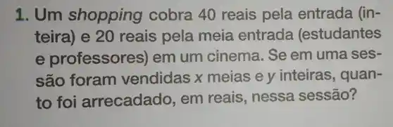 1. Um shopping cobra 40 reais pela entrada (in-
teira) e 20 reais pela meia entrada (estudantes
e professores)em um cinema . Se em uma ses-
são foram vendidas x meias e y inteiras , quan-
to foi arrecada do, em reais , nessa sessão?