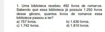 1. Uma biblioteca recebeu 492 livros de romance.
Sabendo que essa biblioteca já possuia 1.250 livros
desse gênero, quantos livros de romance essa
biblioteca passou a ter?
a) 757 livros.
b) 1.630 livros.
c) 1.742 livros.
d) 1.810 livros.