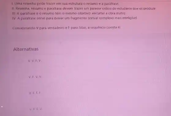 1. Uma resenha pode trazer em sua estrutura o resumo e a parafrase.
II. Resenha, resumo e paráfrase devem trazer um parecer critico do estudante que os produzir
III. A paráfrase e o resumo têm 0 mesmo objetivo: encurtar a obra matriz
IV. A paráfrase serve para devar um fragmento textual complexo mais inteligivel
Considerando V para verdadeiro e F para falso a sequencia correta e:
Alternativas
V.V.F.V.
V.
V. F.F. F.
v