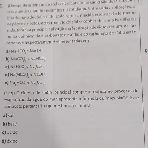 1. (Unesp)Bicarbonato de sódio e carbonato de sódio são duas substan-
cias químicas muito presentes no cotidiano. Entre várias aplicações . 0
bicarbonato de sódio é utilizado como antiácido estomacal e fermento
de pāes e de bolos, e o carbonato de sódio , conhecido como barrilha ou
soda, tem sua principal aplicação na fabricação de vidro comum. As for-
mulas químicas do bicarbonato de sódio e do carbonato de sódio estão
corretas e respectivame nte representadas em
a) NaHCO_(3) e NaOH.
b) Na(CO_(3))_(2) e NaHCO_(3)
c) NaHCO_(3) e Na_(2)CO_(3)
d) Na(HCO_(3))_(2) e NaOH
e) Na_(2)HCO_(3) e Na_(2)CO_(3)
(Uerj) O cloreto de sódio, principal composto obtido no processo de
evaporação da água do mar,apresenta a fórmula química NaCl.Esse
composto pertence à seguinte função química:
a) sal
b) base
c) ácido
d) óxido