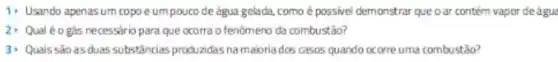 1. Usando apenasum copo e umpoucode água gelada, como é possivel demonstrar que o ar contern vapor de água
2) Qualéogás necessiric para que ocorra o fenomeno da combustão?
3) Quais sao asduas substâncias produzidas namabria dos casos quando ocorre uma combustão?